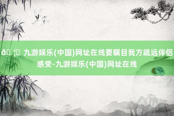 🦄九游娱乐(中国)网址在线要瞩目我方疏远伴侣感受-九游娱乐(中国)网址在线