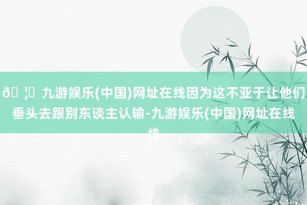 🦄九游娱乐(中国)网址在线因为这不亚于让他们垂头去跟别东谈主认输-九游娱乐(中国)网址在线