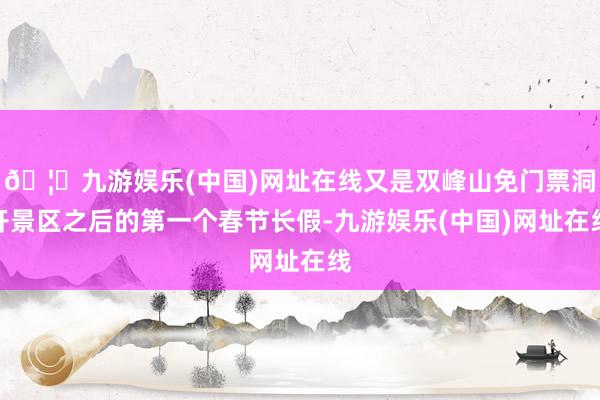 🦄九游娱乐(中国)网址在线又是双峰山免门票洞开景区之后的第一个春节长假-九游娱乐(中国)网址在线