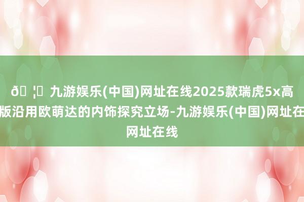 🦄九游娱乐(中国)网址在线2025款瑞虎5x高能版沿用欧萌达的内饰探究立场-九游娱乐(中国)网址在线
