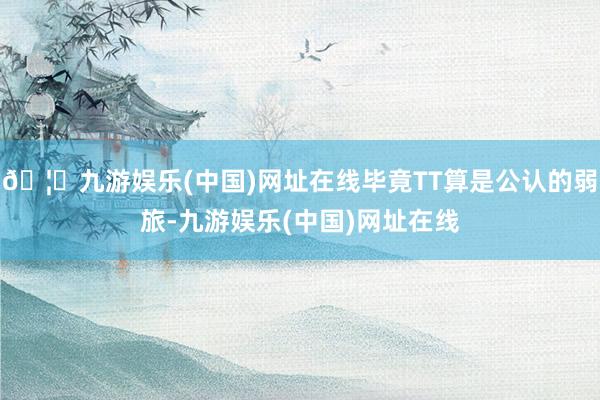 🦄九游娱乐(中国)网址在线毕竟TT算是公认的弱旅-九游娱乐(中国)网址在线
