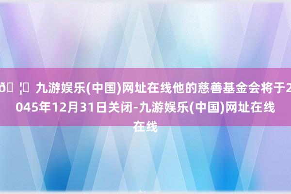 🦄九游娱乐(中国)网址在线他的慈善基金会将于2045年12月31日关闭-九游娱乐(中国)网址在线
