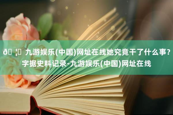 🦄九游娱乐(中国)网址在线她究竟干了什么事？字据史料记录-九游娱乐(中国)网址在线