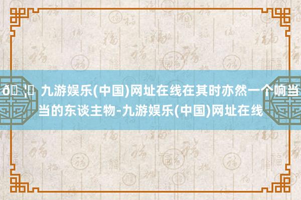 🦄九游娱乐(中国)网址在线在其时亦然一个响当当的东谈主物-九游娱乐(中国)网址在线