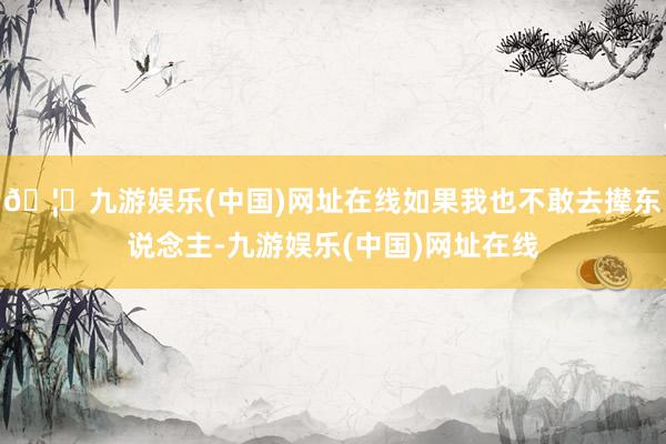 🦄九游娱乐(中国)网址在线如果我也不敢去撵东说念主-九游娱乐(中国)网址在线