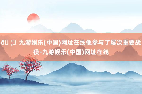 🦄九游娱乐(中国)网址在线他参与了屡次重要战役-九游娱乐(中国)网址在线