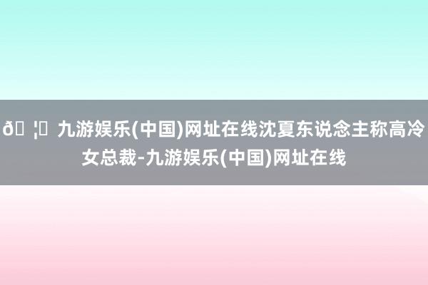 🦄九游娱乐(中国)网址在线沈夏东说念主称高冷女总裁-九游娱乐(中国)网址在线