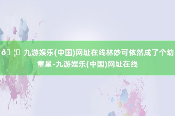 🦄九游娱乐(中国)网址在线林妙可依然成了个幼童星-九游娱乐(中国)网址在线