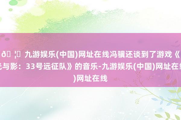 🦄九游娱乐(中国)网址在线冯骥还谈到了游戏《光与影：33号远征队》的音乐-九游娱乐(中国)网址在线
