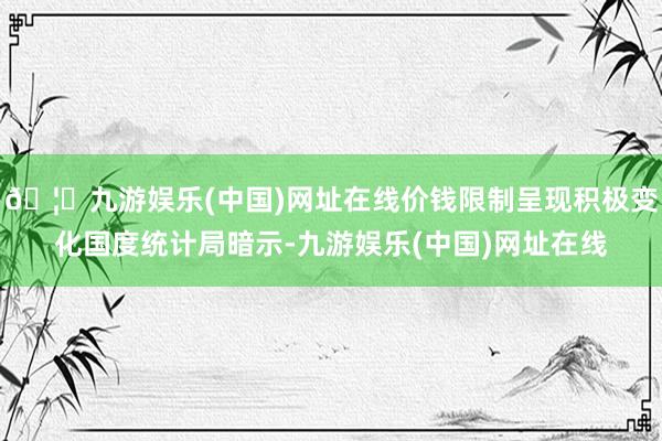 🦄九游娱乐(中国)网址在线价钱限制呈现积极变化国度统计局暗示-九游娱乐(中国)网址在线