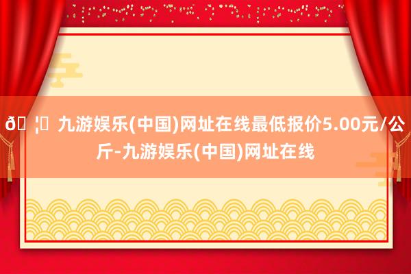 🦄九游娱乐(中国)网址在线最低报价5.00元/公斤-九游娱乐(中国)网址在线