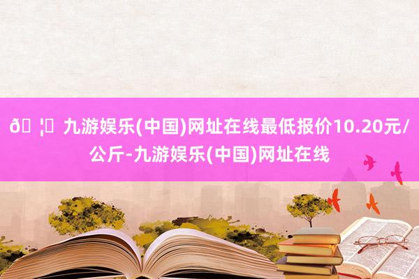 🦄九游娱乐(中国)网址在线最低报价10.20元/公斤-九游娱乐(中国)网址在线