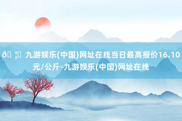 🦄九游娱乐(中国)网址在线当日最高报价16.10元/公斤-九游娱乐(中国)网址在线