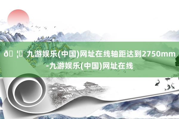 🦄九游娱乐(中国)网址在线轴距达到2750mm-九游娱乐(中国)网址在线