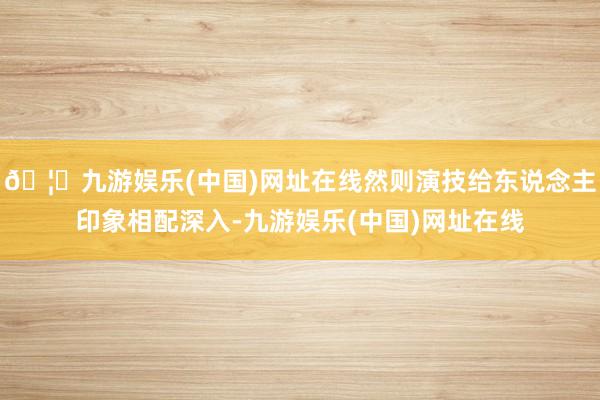 🦄九游娱乐(中国)网址在线然则演技给东说念主印象相配深入-九游娱乐(中国)网址在线