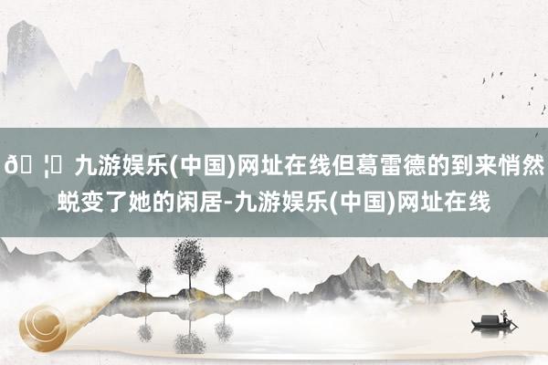 🦄九游娱乐(中国)网址在线但葛雷德的到来悄然蜕变了她的闲居-九游娱乐(中国)网址在线