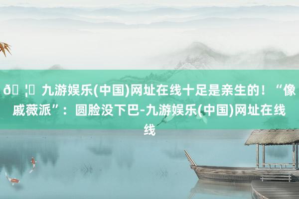 🦄九游娱乐(中国)网址在线十足是亲生的！“像戚薇派”：圆脸没下巴-九游娱乐(中国)网址在线