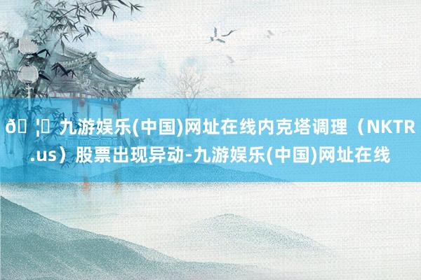 🦄九游娱乐(中国)网址在线内克塔调理（NKTR.us）股票出现异动-九游娱乐(中国)网址在线