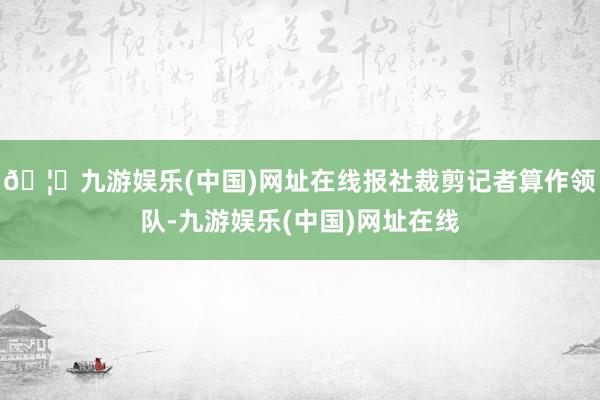 🦄九游娱乐(中国)网址在线报社裁剪记者算作领队-九游娱乐(中国)网址在线
