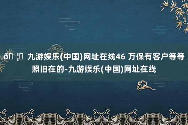 🦄九游娱乐(中国)网址在线46 万保有客户等等照旧在的-九游娱乐(中国)网址在线