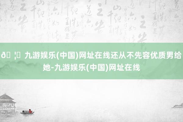 🦄九游娱乐(中国)网址在线还从不先容优质男给她-九游娱乐(中国)网址在线