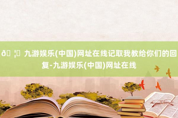 🦄九游娱乐(中国)网址在线记取我教给你们的回复-九游娱乐(中国)网址在线
