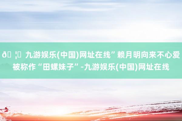 🦄九游娱乐(中国)网址在线”赖月明向来不心爱被称作“田螺妹子”-九游娱乐(中国)网址在线