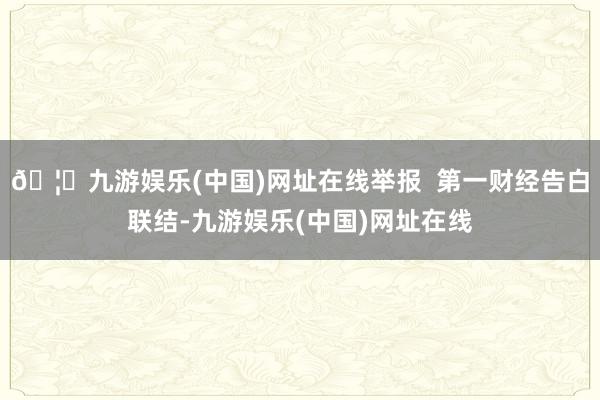 🦄九游娱乐(中国)网址在线举报  第一财经告白联结-九游娱乐(中国)网址在线