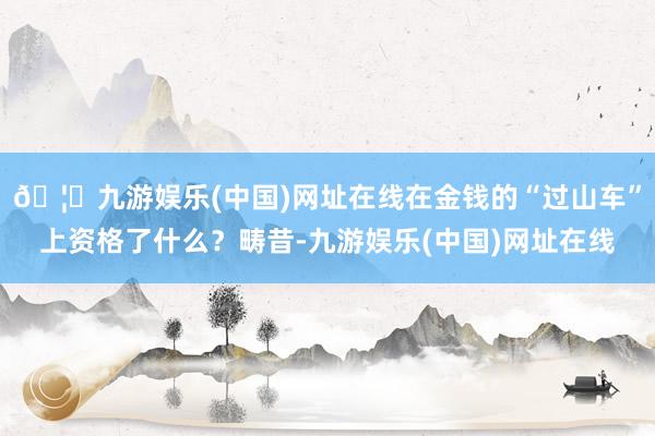 🦄九游娱乐(中国)网址在线在金钱的“过山车”上资格了什么？畴昔-九游娱乐(中国)网址在线