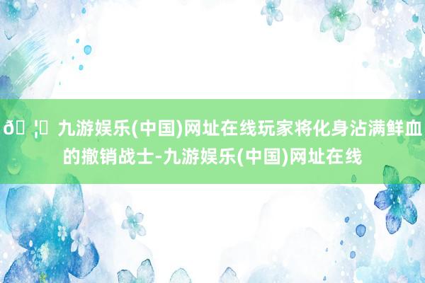 🦄九游娱乐(中国)网址在线玩家将化身沾满鲜血的撤销战士-九游娱乐(中国)网址在线