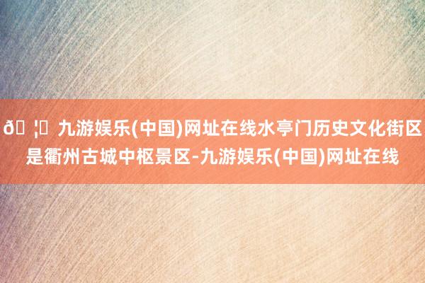 🦄九游娱乐(中国)网址在线水亭门历史文化街区是衢州古城中枢景区-九游娱乐(中国)网址在线