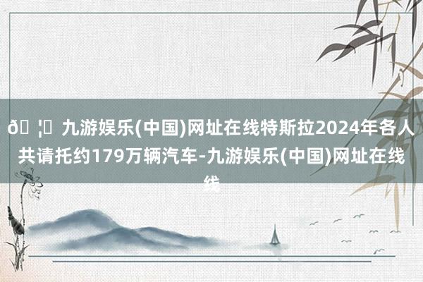 🦄九游娱乐(中国)网址在线特斯拉2024年各人共请托约179万辆汽车-九游娱乐(中国)网址在线
