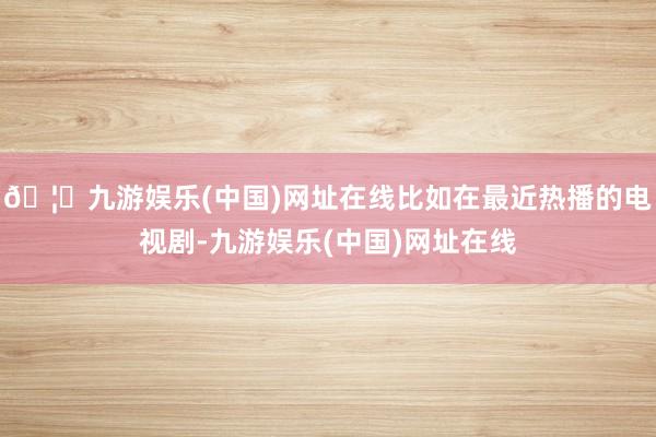 🦄九游娱乐(中国)网址在线比如在最近热播的电视剧-九游娱乐(中国)网址在线