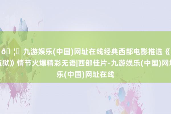 🦄九游娱乐(中国)网址在线经典西部电影推选《尤马监狱》情节火爆精彩无语|西部佳片-九游娱乐(中国)网址在线