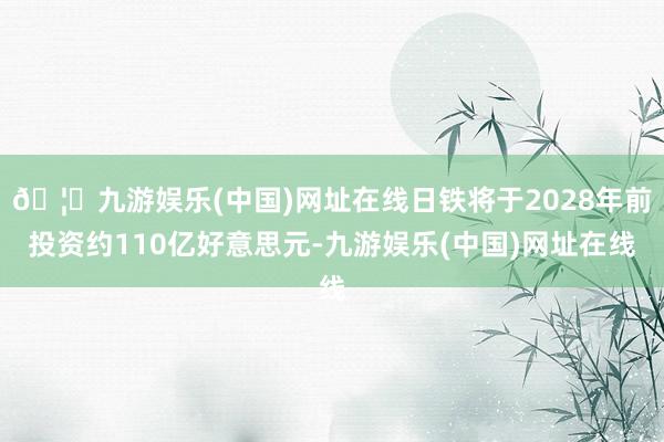 🦄九游娱乐(中国)网址在线日铁将于2028年前投资约110亿好意思元-九游娱乐(中国)网址在线