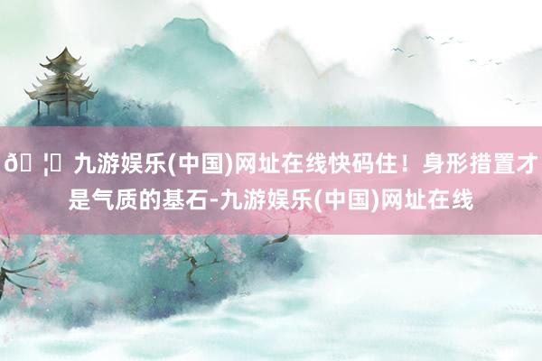 🦄九游娱乐(中国)网址在线快码住！身形措置才是气质的基石-九游娱乐(中国)网址在线