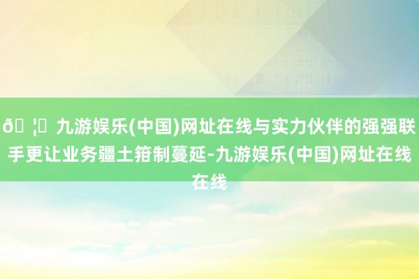 🦄九游娱乐(中国)网址在线与实力伙伴的强强联手更让业务疆土箝制蔓延-九游娱乐(中国)网址在线