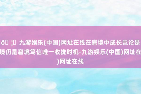 🦄九游娱乐(中国)网址在线在窘境中成长岂论是顺境仍是窘境笃信唯一收拢时机-九游娱乐(中国)网址在线