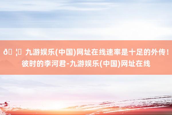 🦄九游娱乐(中国)网址在线速率是十足的外传！彼时的李河君-九游娱乐(中国)网址在线