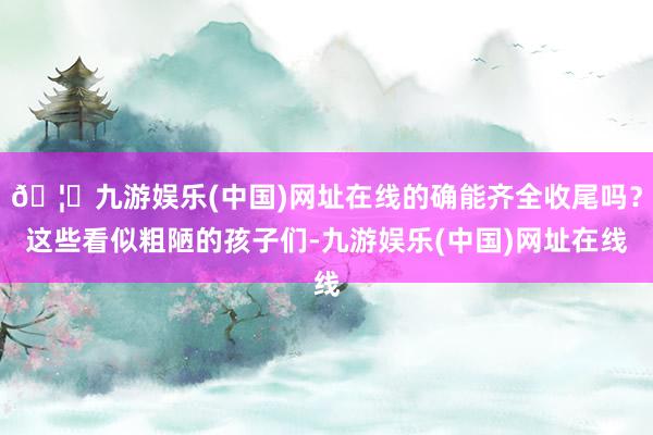 🦄九游娱乐(中国)网址在线的确能齐全收尾吗？这些看似粗陋的孩子们-九游娱乐(中国)网址在线