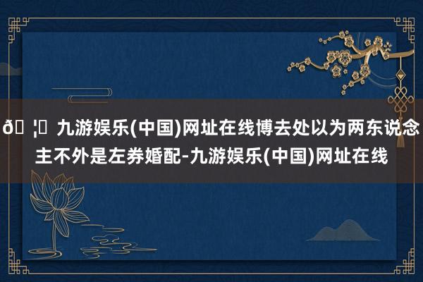 🦄九游娱乐(中国)网址在线博去处以为两东说念主不外是左券婚配-九游娱乐(中国)网址在线