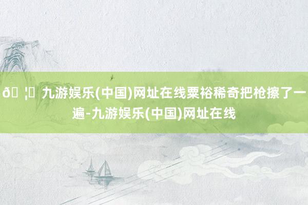 🦄九游娱乐(中国)网址在线粟裕稀奇把枪擦了一遍-九游娱乐(中国)网址在线