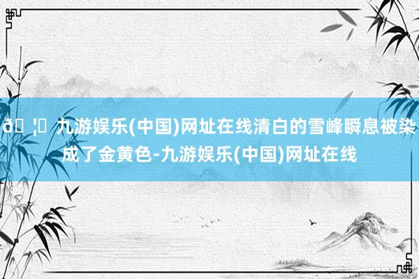 🦄九游娱乐(中国)网址在线清白的雪峰瞬息被染成了金黄色-九游娱乐(中国)网址在线