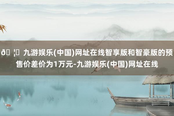 🦄九游娱乐(中国)网址在线智享版和智豪版的预售价差价为1万元-九游娱乐(中国)网址在线
