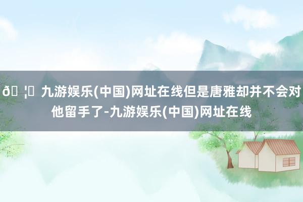 🦄九游娱乐(中国)网址在线但是唐雅却并不会对他留手了-九游娱乐(中国)网址在线