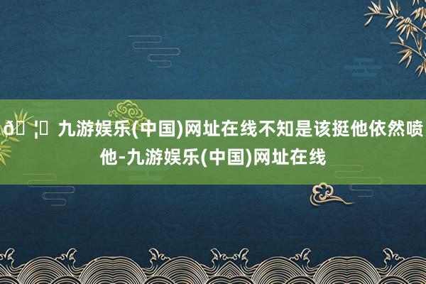 🦄九游娱乐(中国)网址在线不知是该挺他依然喷他-九游娱乐(中国)网址在线