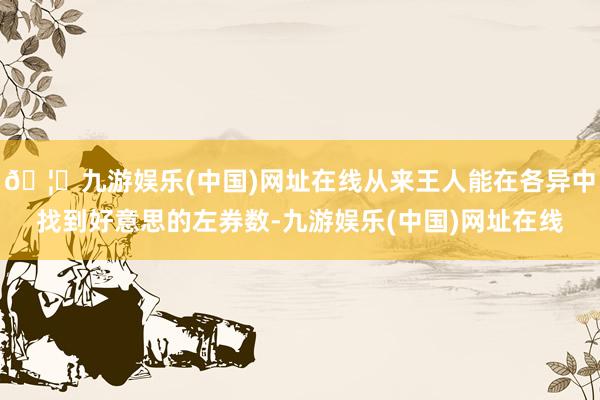 🦄九游娱乐(中国)网址在线从来王人能在各异中找到好意思的左券数-九游娱乐(中国)网址在线