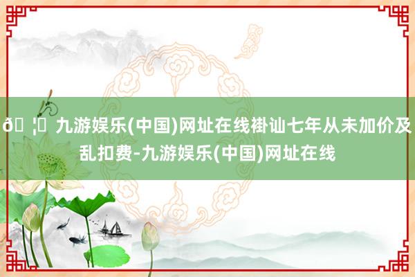 🦄九游娱乐(中国)网址在线褂讪七年从未加价及乱扣费-九游娱乐(中国)网址在线