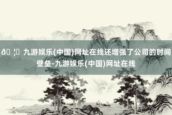 🦄九游娱乐(中国)网址在线还增强了公司的时间壁垒-九游娱乐(中国)网址在线