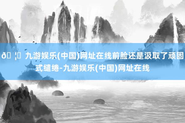 🦄九游娱乐(中国)网址在线前脸还是汲取了顽固式缱绻-九游娱乐(中国)网址在线